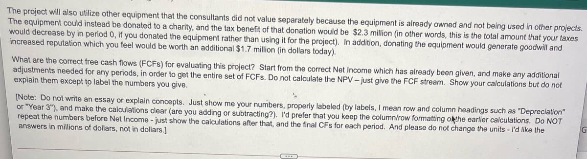 The project will also utilize other equipment that the consultants did not value separately because the equipment is already owned and not being used in other projects.
The equipment could instead be donated to a charity, and the tax benefit of that donation would be $2.3 million (in other words, this is the total amount that your taxes
would decrease by in period 0, if you donated the equipment rather than using it for the project). In addition, donating the equipment would generate goodwill and
increased reputation which you feel would be worth an additional $1.7 million (in dollars today).
What are the correct free cash flows (FCFS) for evaluating this project? Start from the correct Net Income which has already been given, and make any additional
adjustments needed for any periods, in order to get the entire set of FCFS. Do not calculate the NPV – just give the FCF stream. Show your calculations but do not
explain them except to label the numbers you give.
[Note: Do not write an essay or explain concepts. Just show me your numbers, properly labeled (by labels, I mean row and column headings such as "Depreciation"
or "Year 3"), and make the calculations clear (are you adding or subtracting?). I'd prefer that you keep the column/row formatting othe earlier calculations. Do NOT
repeat the numbers before Net Income - just show the calculations after that, and the final CFs for each period. And please do not change the units - I'd like the
answers in millions of dollars, not in dollars.]
G
