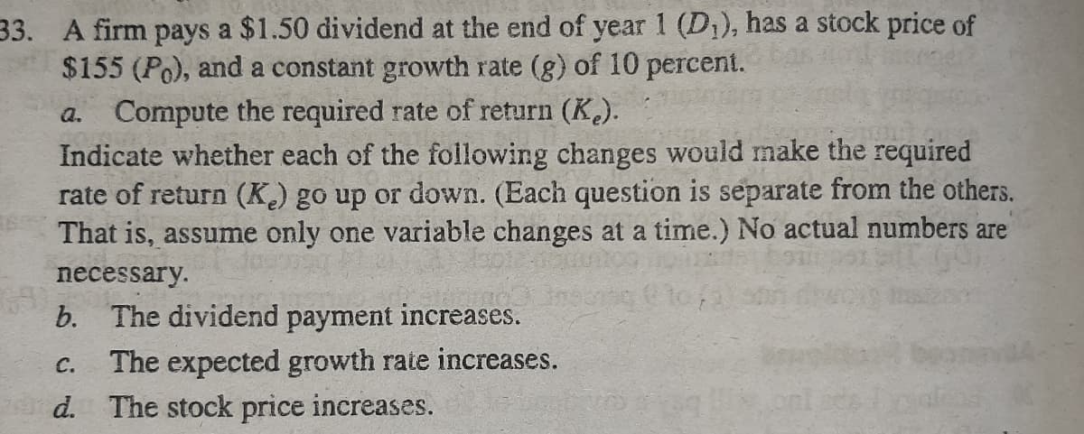 33. A firm pays a $1.50 dividend at the end of year 1 (D,), has a stock price of
$155 (Po), and a constant growth rate (g) of 10 percent.
Compute the required rate of return (K.).
Indicate whether each of the following changes would make the required
rate of return (K.) go up or down. (Each question is separate from the others.
That is, assume only one variable changes at a time.) No actual numbers are
a.
necessary.
b. The dividend payment increases.
The expected growth rate increases.
d. The stock price increases.
C.
