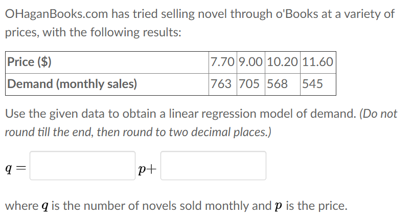 OHaganBooks.com has tried selling novel through o'Books at a variety of
prices, with the following results:
Price ($)
7.70 9.00 10.20 11.60
Demand (monthly sales)
763 705 568 545
Use the given data to obtain a linear regression model of demand. (Do not
round till the end, then round to two decimal places.)
q =
p+
where q is the number of novels sold monthly and p is the price.
