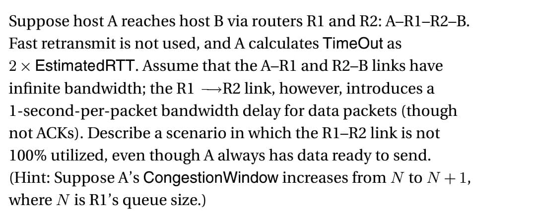 Suppose host A reaches host B via routers R1 and R2: A-R1-R2-B.
Fast retransmit is not used, and A calculates TimeOut as
2 x Estimated RTT. Assume that the A-R1 and R2-B links have
infinite bandwidth; the R1 →R2 link, however, introduces a
1-second-per-packet bandwidth delay for data packets (though
not ACKS). Describe a scenario in which the R1-R2 link is not
100% utilized, even though A always has data ready to send.
(Hint: Suppose A's Congestion Window increases from N to N + 1,
where N is R1's queue size.)