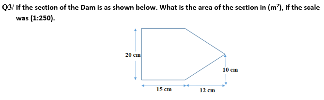 Q3/ If the section of the Dam is as shown below. What is the area of the section in (m²), if the scale
was (1:250).
20 cm
15 cm
12 cm
10 cm
