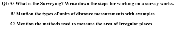 Q1/A/ What is the Surveying? Write down the steps for working on a survey works.
B/ Mention the types of units of distance measurements with examples.
C/ Mention the methods used to measure the area of Irregular places.