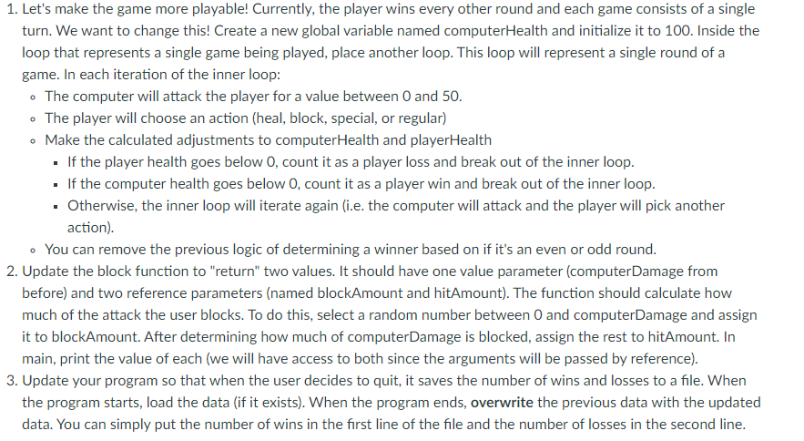 1. Let's make the game more playable! Currently, the player wins every other round and each game consists of a single
turn. We want to change this! Create a new global variable named computerHealth and initialize it to 100. Inside the
loop that represents a single game being played, place another loop. This loop will represent a single round of a
game. In each iteration of the inner loop:
• The computer will attack the player for a value between O and 50.
• The player will choose an action (heal, block, special, or regular)
Make the calculated adjustments to computerHealth and playerHealth
· If the player health goes below 0, count it as a player loss and break out of the inner loop.
If the computer health goes below 0, count it as a player win and break out of the inner loop.
· Otherwise, the inner loop will iterate again (i.e. the computer will attack and the player will pick another
action).
• You can remove the previous logic of determining a winner based on if it's an even or odd round.
2. Update the block function to "return" two values. It should have one value parameter (computerDamage from
before) and two reference parameters (named blockAmount and hitAmount). The function should calculate how
much of the attack the user blocks. To do this, select a random number between 0 and computerDamage and assign
it to blockAmount. After determining how much of computerDamage is blocked, assign the rest to hitAmount. In
main, print the value of each (we will have access to both since the arguments will be passed by reference).
3. Update your program so that when the user decides to quit, it saves the number of wins and losses to a file. When
the program starts, load the data (if it exists). When the program ends, overwrite the previous data with the updated
data. You can simply put the number of wins in the first line of the file and the number of losses in the second line.
