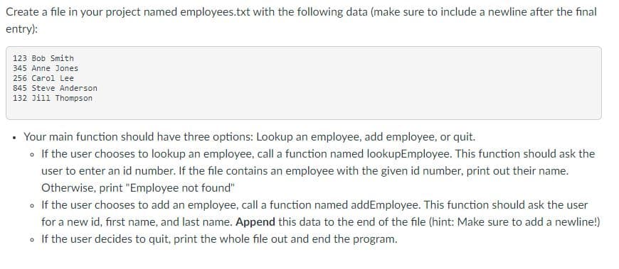 Create a file in your project named employees.txt with the following data (make sure to include a newline after the final
entry):
123 Bob Smith
345 Anne Jones
256 Carol Lee
845 Steve Anderson
132 Jill Thompson
Your main function should have three options: Lookup an employee, add employee, or quit.
• If the user chooses to lookup an employee, call a function named lookupEmployee. This function should ask the
user to enter an id number. If the file contains an employee with the given id number, print out their name.
Otherwise, print "Employee not found"
• If the user chooses to add an employee, call a function named addEmployee. This function should ask the user
for a new id, first name, and last name. Append this data to the end of the file (hint: Make sure to add a newline!)
• If the user decides to quit, print the whole file out and end the program.
