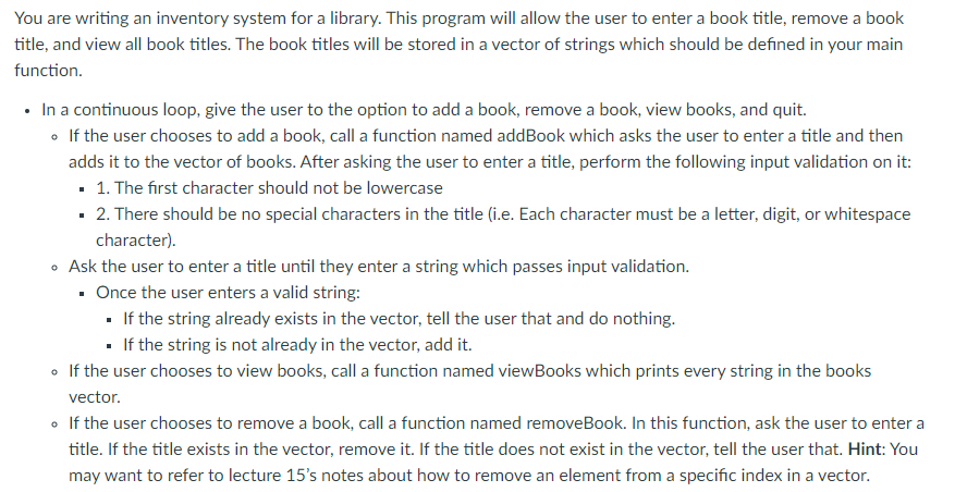 You are writing an inventory system for a library. This program will allow the user to enter a book title, remove a book
title, and view all book titles. The book titles will be stored in a vector of strings which should be defined in your main
function.
• In a continuous loop, give the user to the option to add a book, remove a book, view books, and quit.
• If the user chooses to add a book, call a function named addBook which asks the user to enter a title and then
adds it to the vector of books. After asking the user to enter a title, perform the following input validation on it:
• 1. The first character should not be lowercase
· 2. There should be no special characters in the title (i.e. Each character must be a letter, digit, or whitespace
character).
• Ask the user to enter a title until they enter a string which passes input validation.
· Once the user enters a valid string:
· If the string already exists in the vector, tell the user that and do nothing.
· If the string is not already in the vector, add it.
• If the user chooses to view books, call a function named viewBooks which prints every string in the books
vector.
• If the user chooses to remove a book, call a function named removeBook. In this function, ask the user to enter a
title. If the title exists in the vector, remove it. If the title does not exist in the vector, tell the user that. Hint: You
may want to refer to lecture 15's notes about how to remove an element from a specific index in a vector.
