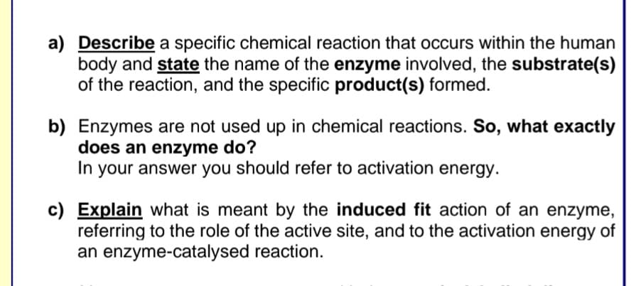 a) Describe a specific chemical reaction that occurs within the human
body and state the name of the enzyme involved, the substrate(s)
of the reaction, and the specific product(s) formed.
b) Enzymes are not used up in chemical reactions. So, what exactly
does an enzyme do?
In your answer you should refer to activation energy.
c) Explain what is meant by the induced fit action of an enzyme,
referring to the role of the active site, and to the activation energy of
an enzyme-catalysed reaction.