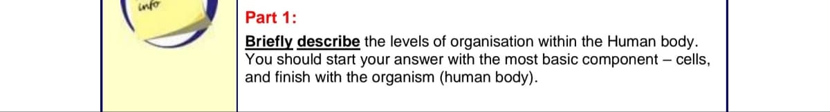 info
Part 1:
Briefly describe the levels of organisation within the Human body.
You should start your answer with the most basic component - cells,
and finish with the organism (human body).