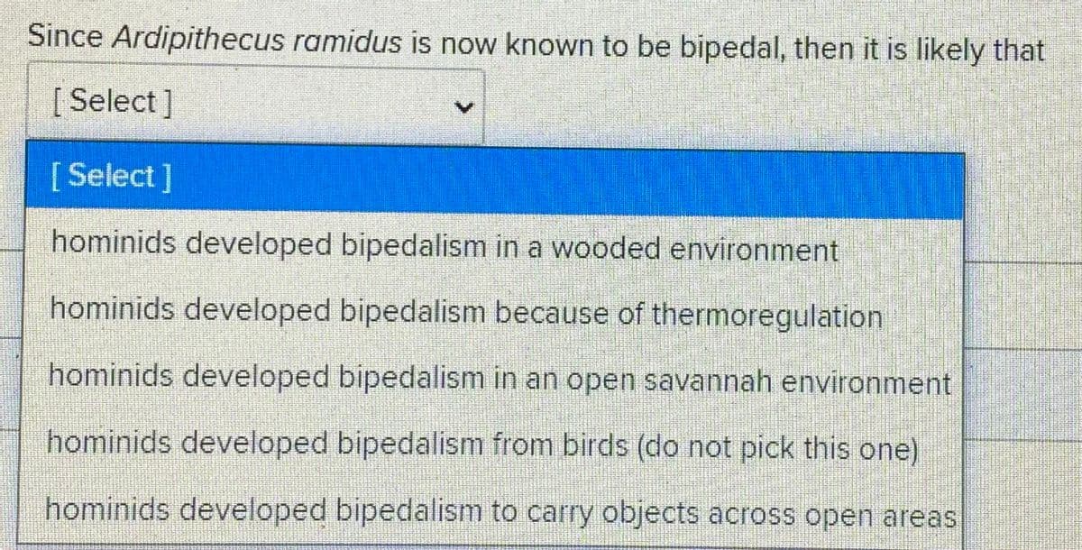Since Ardipithecus ramidus is now known to be bipedal, then it is likely that
[Select]
[Select]
hominids developed bipedalism in a wooded environment
hominids developed bipedalism because of thermoregulation
hominids developed bipedalism in an open savannah environment
hominids developed bipedalism from birds (do not pick this one)
hominids developed bipedalism to carry objects across open areas
