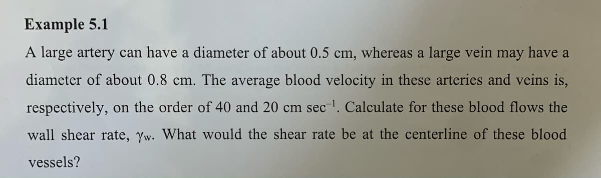Example 5.1
A large artery can have a diameter of about 0.5 cm, whereas a large vein may have a
diameter of about 0.8 cm. The average blood velocity in these arteries and veins is,
respectively, on the order of 40 and 20 cm sec-l. Calculate for these blood flows the
wall shear rate, Yw. What would the shear rate be at the centerline of these blood
vessels?
