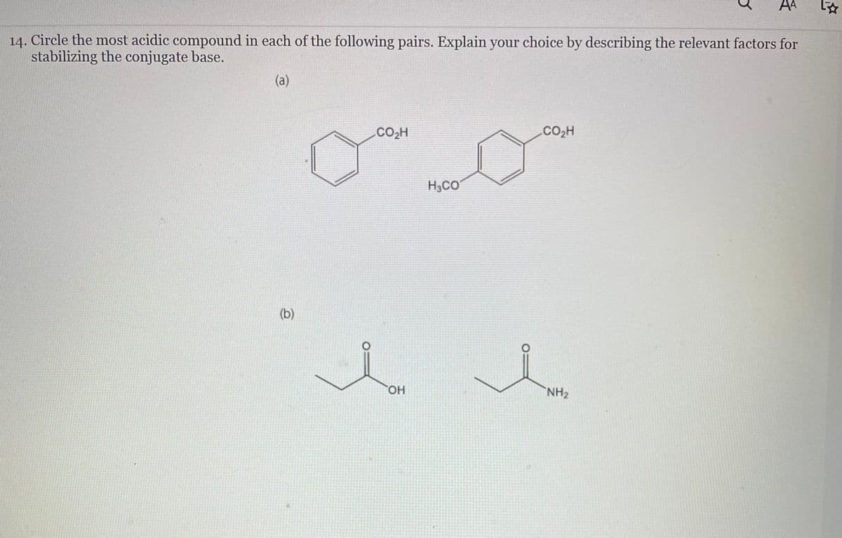 14. Circle the most acidic compound in each of the following pairs. Explain your choice by describing the relevant factors for
stabilizing the conjugate base.
(a)
(b)
CO₂H
OH
H3CO
CO,H
AA
NH₂