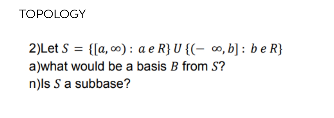 TOPOLOGY
2)Let S = {[a, ∞): a e R} U {(- ∞, b] : be R}
a)what would be a basis B from S?
n)ls S a subbase?
