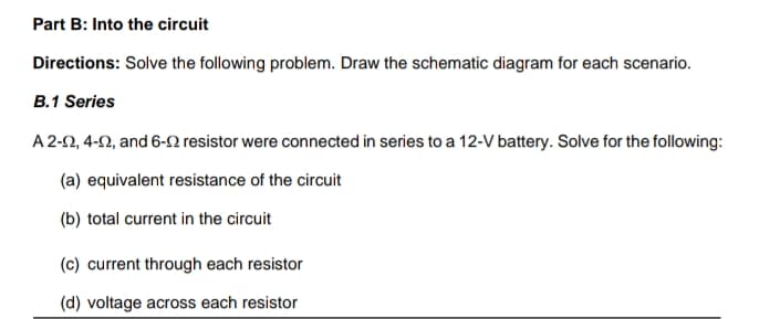 Part B: Into the circuit
Directions: Solve the following problem. Draw the schematic diagram for each scenario.
B.1 Series
A 2-2, 4-2, and 6-N resistor were connected in series to a 12-V battery. Solve for the following:
(a) equivalent resistance of the circuit
(b) total current in the circuit
(c) current through each resistor
(d) voltage across each resistor
