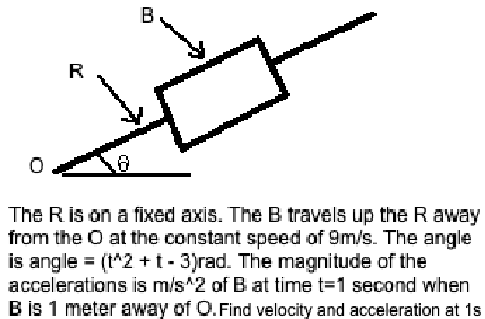 R
B
The R is on a fixed axis. The B travels up the R away
from the O at the constant speed of 9m/s. The angle
is angle = (t^2 + 1 - 3)rad. The magnitude of the
accelerations is m/s^2 of B at time t=1 second when
B is 1 meter away of Q. Find velocity and acceleration at 1s