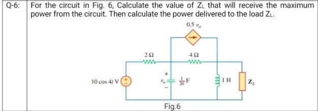 Q-6:
For the circuit in Fig. 6, Calculate the value of Z₁ that will receive the maximum
power from the circuit. Then calculate the power delivered to the load ZL.
0.5%
10 cos 4t V
202
Fig.6
492
ww
IH
7.