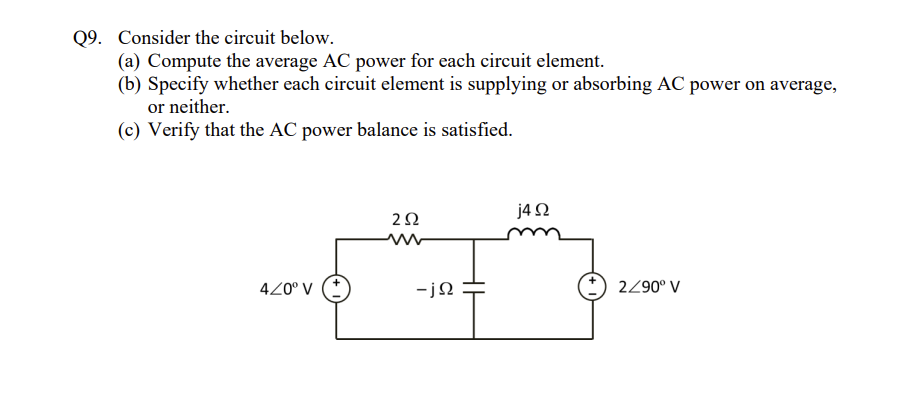 Q9. Consider the circuit below.
(a) Compute the average AC power for each circuit element.
(b) Specify whether each circuit element is supplying or absorbing AC power on average,
or neither.
(c) Verify that the AC power balance is satisfied.
420° V (+
252
ww
-jΩ
j4Q2
2/90° V