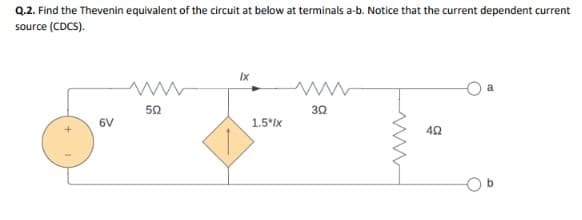 Q.2. Find the Thevenin equivalent of the circuit at below at terminals a-b. Notice that the current dependent current
source (CDCS).
6V
C
502
Ix
1.5*Ix
ww
302
402
5