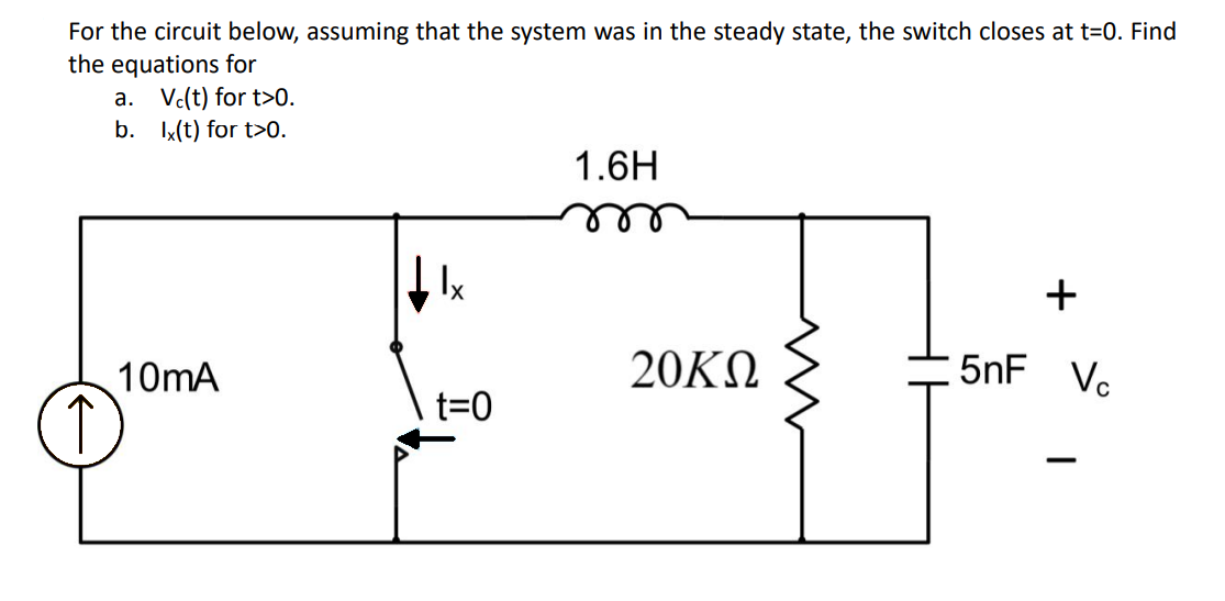 For the circuit below, assuming that the system was in the steady state, the switch closes at t=0. Find
the equations for
a. Vc(t) for t>0.
b.
lx(t) for t>0.
10mA
lx
t=0
1.6H
20ΚΩ
+
5nF Vc
-