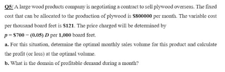Q5/ A large wood products company is negotiating a contract to sell plywood overseas. The fixed
cost that can be allocated to the production of plywood is $800000 per month. The variable cost
per thousand board feet is $121. The price charged will be determined by
p= $700 – (0.05) D per 1,000 board feet.
a. For this situation, determine the optimal monthly sales volume for this product and calculate
the profit (or loss) at the optimal volume.
b. What is the domain of profitable demand during a month?
