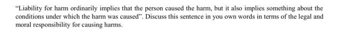 "Liability for harm ordinarily implies that the person caused the harm, but it also implies something about the
conditions under which the harm was caused". Discuss this sentence in you own words in terms of the legal and
moral responsibility for causing harms.