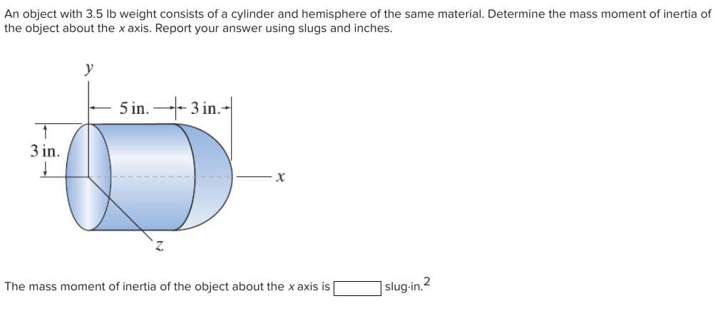 An object with 3.5 lb weight consists of a cylinder and hemisphere of the same material. Determine the mass moment of inertia of
the object about the x axis. Report your answer using slugs and inches.
↑
3 in.
↓
5 in.3 in.
X
The mass moment of inertia of the object about the x axis is
slug-in.2