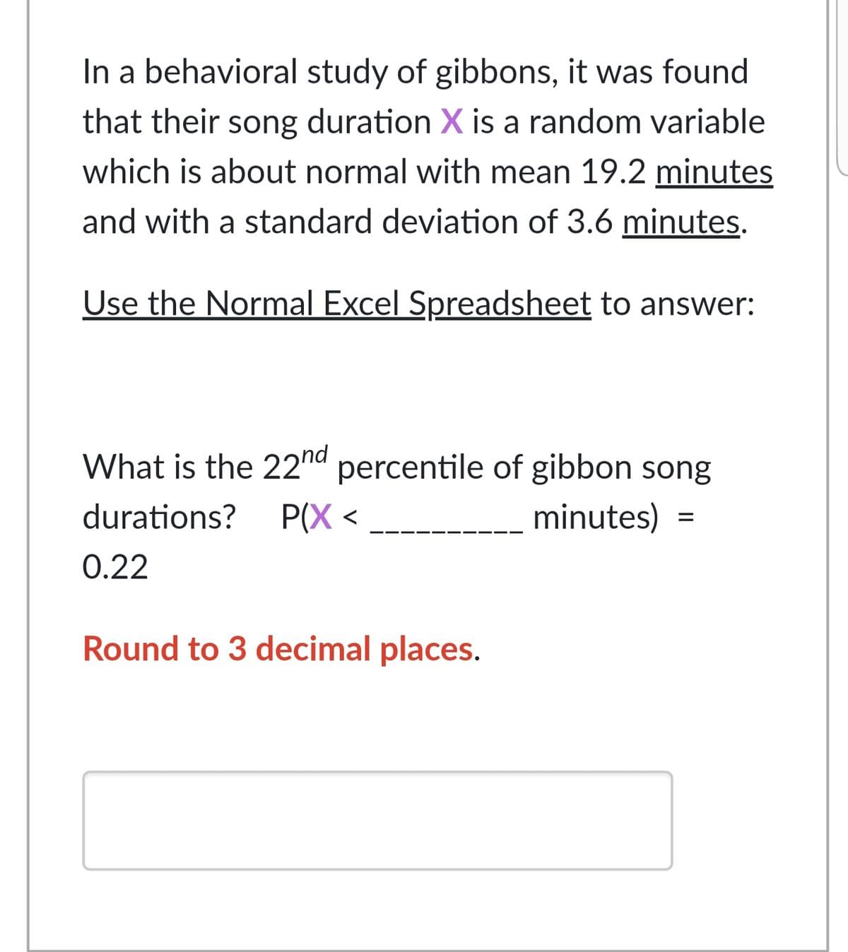 In a behavioral study of gibbons, it was found
that their song duration X is a random variable
which is about normal with mean 19.2 minutes
and with a standard deviation of 3.6 minutes.
Use the Normal Excel Spreadsheet to answer:
What is the 22nd percentile of gibbon song
durations?
P(X <
minutes)
0.22
Round to 3 decimal places.
