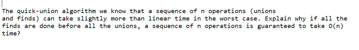 The quick-union algorithm we know that a sequence of n operations (unions
and finds) can take slightly more than linear time in the worst case. Explain why if all the
finds are done before all the unions, a sequence of n operations is guaranteed to take 0(n)
time?
