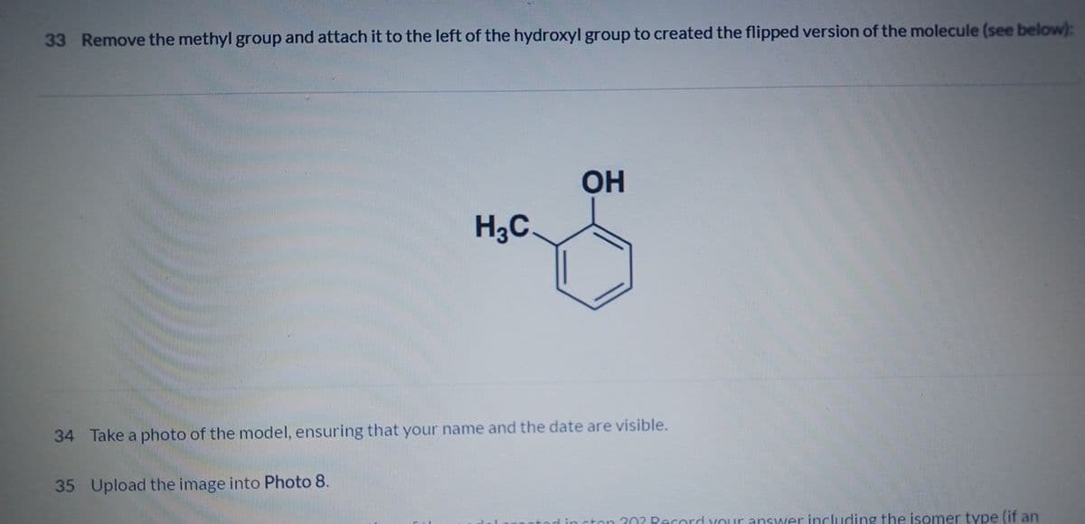 33 Remove the methyl group and attach it to the left of the hydroxyl group to created the flipped version of the molecule (see below):
H3C
OH
34 Take a photo of the model, ensuring that your name and the date are visible.
35 Upload the image into Photo 8.
ston 202 Record your answer including the isomer type (if an