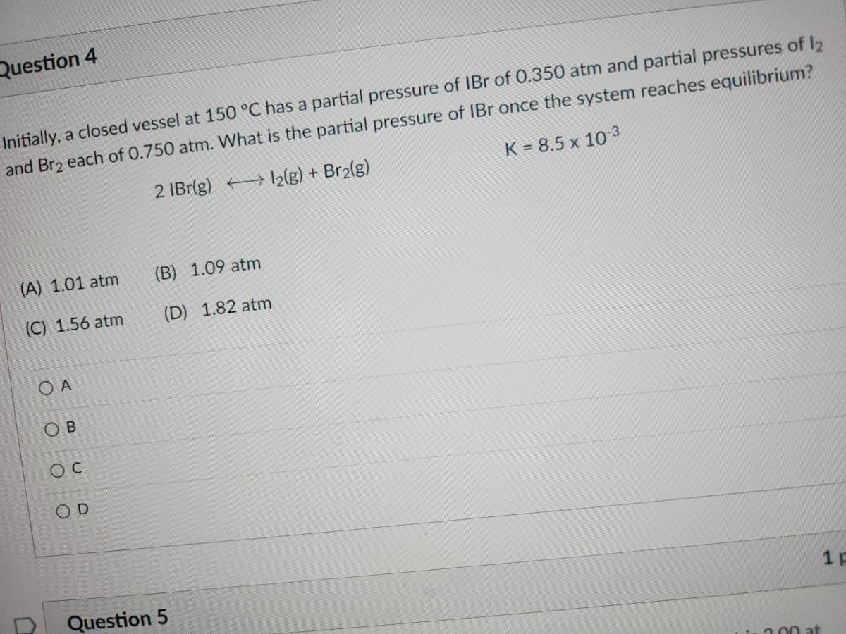 Question 4
Initially, a closed vessel at 150 °C has a partial pressure of IBr of 0.350 atm and partial pressures of 12
and Br₂ each of 0.750 atm. What is the partial pressure of IBr once the system reaches equilibrium?
2 IBr(g)
12(g) + Br₂(g)
K = 8.5 x 10-3
(A) 1.01 atm
(C) 1.56 atm
OA
ОВ
OC
OD
(B) 1.09 atm
(D) 1.82 atm
Question 5
2.00 at
1 F
