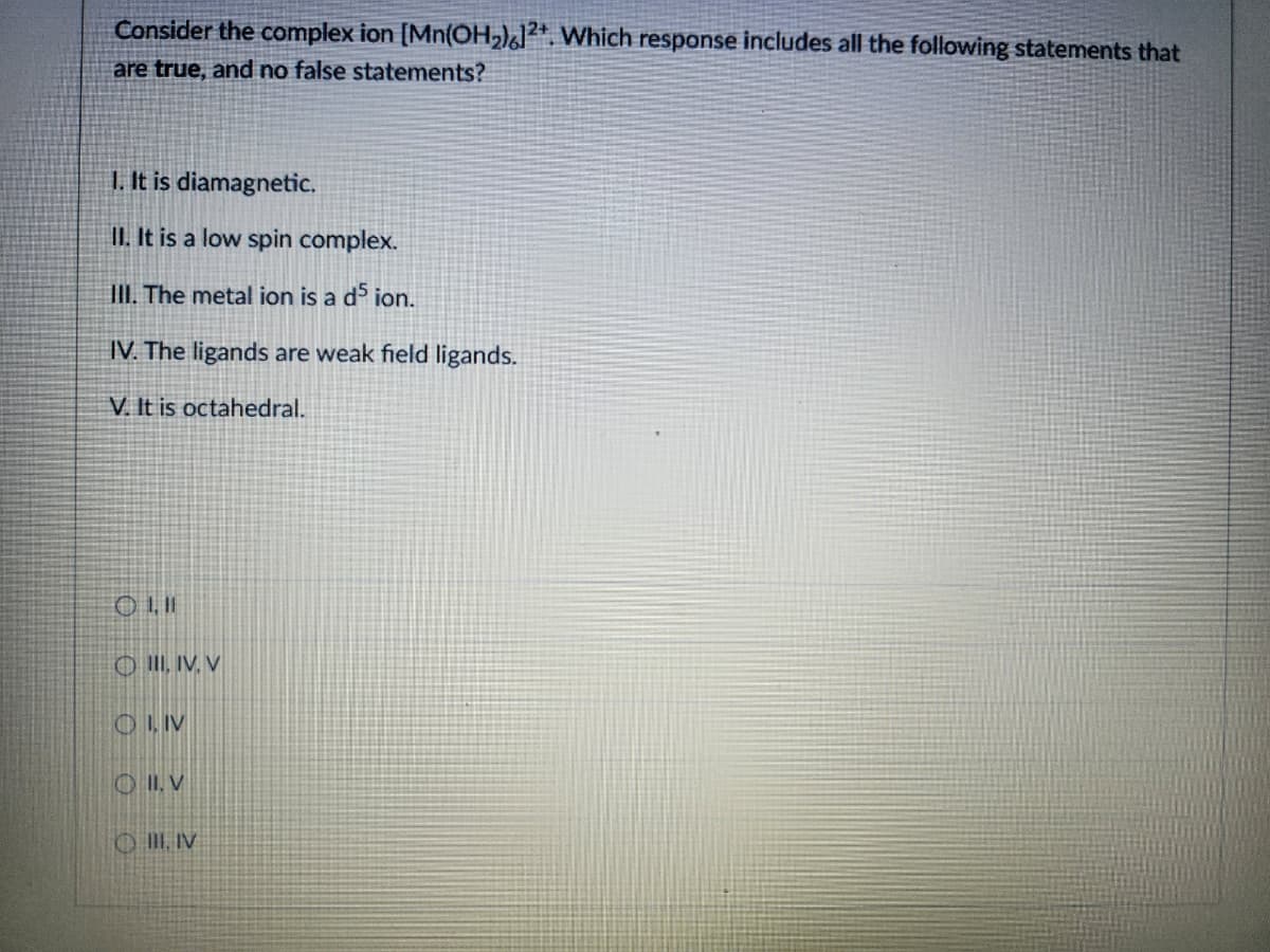 Consider the complex ion [Mn(OH₂)]²+. Which response includes all the following statements that
are true, and no false statements?
1. It is diamagnetic.
II. It is a low spin complex.
III. The metal ion is a d5 ion.
IV. The ligands are weak field ligands.
V. It is octahedral.
OIII, IV, V
OLIV
00
OII. V
III, IV