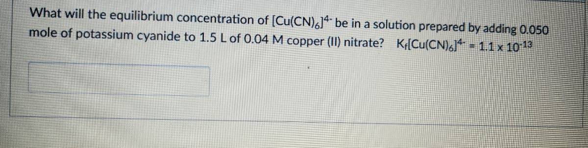 What will the equilibrium concentration of [Cu(CN)6] be in a solution prepared by adding 0.050
mole of potassium cyanide to 1.5 L of 0.04 M copper (II) nitrate? K[Cu(CN)6]** = 1.1 x 10¹¹3