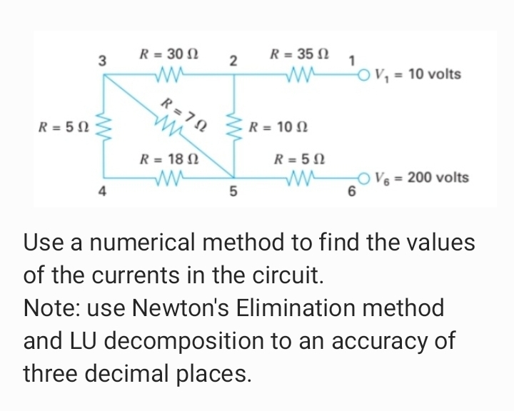 R = 30 N
R = 35 N
3
2
OV, = 10 volts
R = 7 N
R = 5 N
R = 10 N
R = 18 N
R = 5 N
OV = 200 volts
4
5
Use a numerical method to find the values
of the currents in the circuit.
Note: use Newton's Elimination method
and LU decomposition to an accuracy of
three decimal places.
