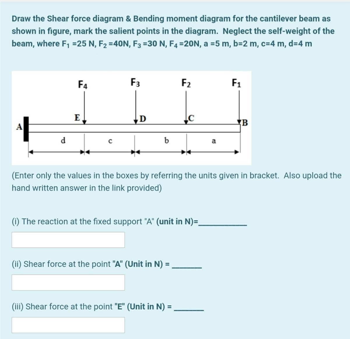 Draw the Shear force diagram & Bending moment diagram for the cantilever beam as
shown in figure, mark the salient points in the diagram. Neglect the self-weight of the
beam, where F, =25 N, F2 =40N, F3 =30 N, F4 =20N, a =5 m, b=2 m, c=4 m, d=4 m
F4
F3
F2
F1
E
D
A
d.
b
a
(Enter only the values in the boxes by referring the units given in bracket. Also upload the
hand written answer in the link provided)
(i) The reaction at the fixed support "A" (unit in N)=_
(ii) Shear force at the point "A" (Unit in N) =
%3D
(iii) Shear force at the point "E" (Unit in N) =
%3D
