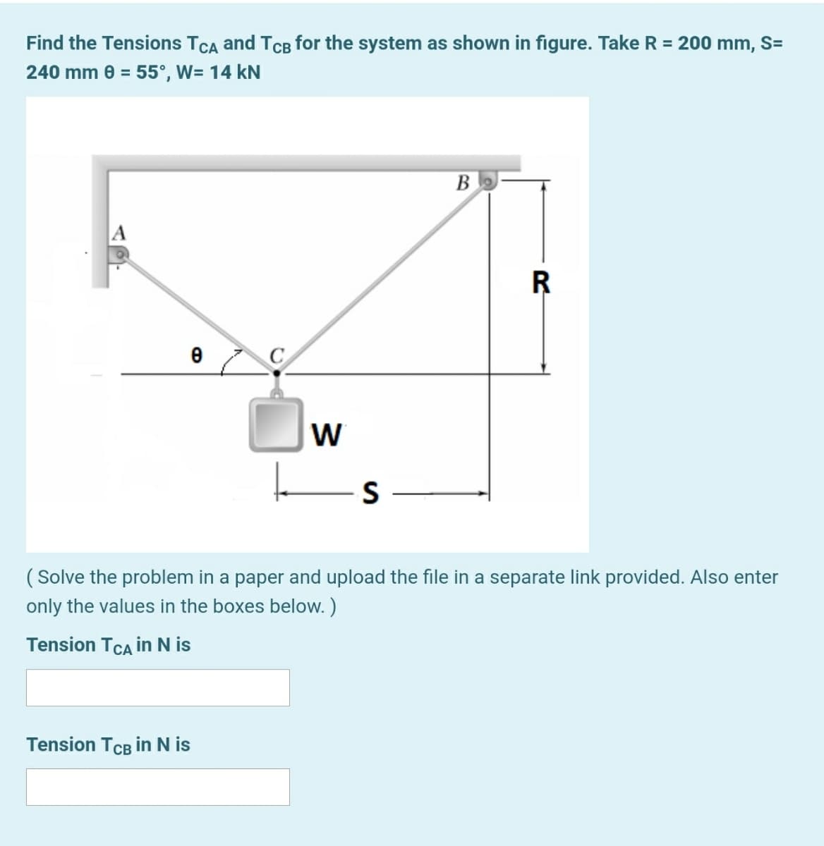 Find the Tensions TCA and TCB for the system as shown in figure. Take R = 200 mm, S=
240 mm 0 = 55°, W= 14 kN
( Solve the problem in a paper and upload the file in a separate link provided. Also enter
only the values in the boxes below. )
Tension TCA in N is
Tension TCB in N is
