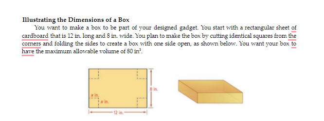 Illustrating the Dimensions of a Box
You want to make a box to be part of your designed gadget. You start with a rectangular sheet of
cardboard that is 12 in. long and 8 in. wide. You plan to make the box by cutting identical squares from the
coners and folding the sides to create a box with one side open, as shown below. You want your box to
have the maximum allowable volume of 80 in'.
