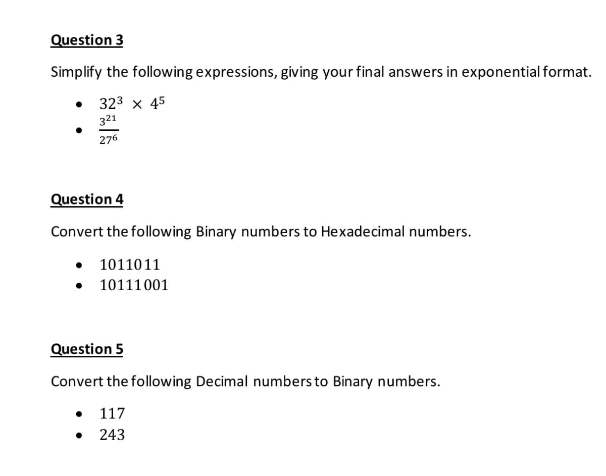 Question 3
Simplify the following expressions, giving your final answers in exponential format.
323 x 45
321
276
Question 4
Convert the following Binary numbers to Hexadecimal numbers.
1011011
10111001
Question 5
Convert the following Decimal numbers to Binary numbers.
117
243
