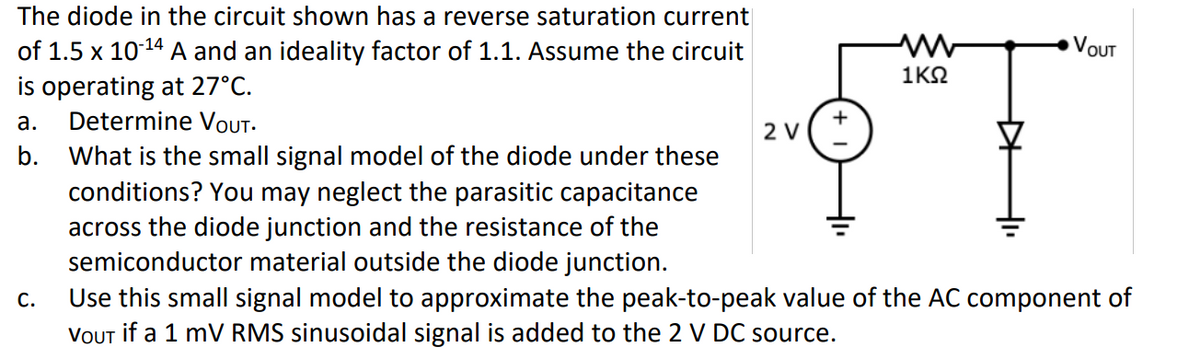 The diode in the circuit shown has a reverse saturation current
of 1.5 x 10-¹4 A and an ideality factor of 1.1. Assume the circuit
is operating at 27°C.
a. Determine VOUT.
b. What is the small signal model of the diode under these
conditions? You may neglect the parasitic capacitance
across the diode junction and the resistance of the
semiconductor material outside the diode junction.
C.
2 V
ww
1ΚΩ
▷
-1₁
VOUT
Use this small signal model to approximate the peak-to-peak value of the AC component of
VOUT if a 1 mV RMS sinusoidal signal is added to the 2 V DC source.