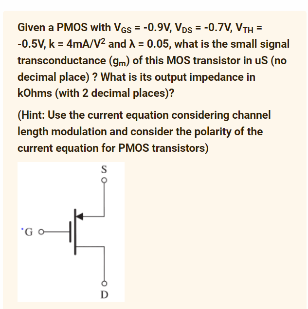 Given a PMOS with VGS = -0.9V, VDs = -0.7V, VTH =
-0.5V, k = 4mA/V² and λ = 0.05, what is the small signal
transconductance (gm) of this MOS transistor in uS (no
decimal place) ? What is its output impedance in
kOhms (with 2 decimal places)?
(Hint: Use the current equation considering channel
length modulation and consider the polarity of the
current equation for PMOS transistors)
S
'G o
D