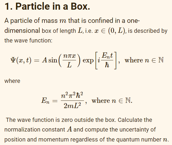 1. Particle in a Box.
A particle of mass m that is confined in a one-
dimensional box of length L, i.e. x € (0, L), is described by
the wave function:
(x, t) = A sin
where
En
=
nnx
L
expli-
n²π²ħ²
2m [²,
Ent
ħ
where n E N
where n E N.
The wave function is zero outside the box. Calculate the
normalization constant A and compute the uncertainty of
position and momentum regardless of the quantum number n.