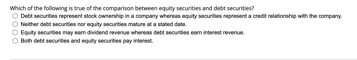 Which of the following is true of the comparison between equity securities and debt securities?
Debt securities represent stock ownership in a company whereas equity securities represent a credit relationship with the company.
Neither debt securities nor equity securities mature at a stated date.
Equity securities may earn dividend revenue whereas debt securities earn interest revenue.
Both debt securities and equity securities pay interest.