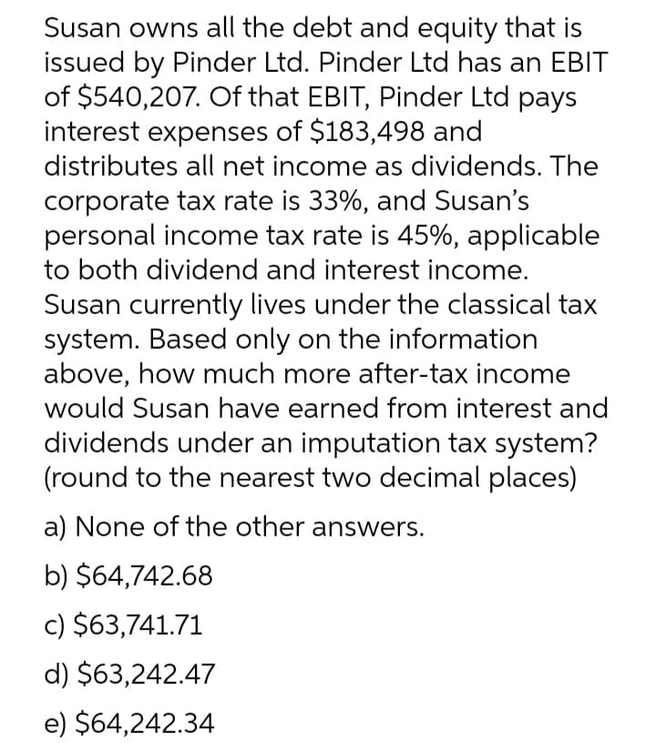 Susan owns all the debt and equity that is
issued by Pinder Ltd. Pinder Ltd has an EBIT
of $540,207. Of that EBIT, Pinder Ltd pays
interest expenses of $183,498 and
distributes all net income as dividends. The
corporate tax rate is 33%, and Susan's
personal income tax rate is 45%, applicable
to both dividend and interest income.
Susan currently lives under the classical tax
system. Based only on the information
above, how much more after-tax income
would Susan have earned from interest and
dividends under an imputation tax system?
(round to the nearest two decimal places)
a) None of the other answers.
b) $64,742.68
c) $63,741.71
d) $63,242.47
e) $64,242.34
