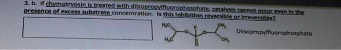 3. b. If chymotrypsin is treated with disopropylfluorophosphate, catalysis cannot occur even in the
presence of excess substrate concentration. Is this Inhibltion reversible or Irreversible?.
Dilsopropylfluorophosphate
Hyd
