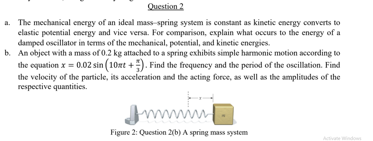 Question 2
The mechanical energy of an ideal mass-spring system is constant as kinetic energy converts to
elastic potential energy and vice versa. For comparison, explain what occurs to the energy of a
damped oscillator in terms of the mechanical, potential, and kinetic energies.
b. An object with a mass of 0.2 kg attached to a spring exhibits simple harmonic motion according to
а.
the equation x = 0.02 sin ( 10t +-). Find the frequency and the period of the oscillation. Find
the velocity of the particle, its acceleration and the acting force, as well as the amplitudes of the
respective quantities.
1m
wwww
Figure 2: Question 2(b) A spring mass system
Activate Windows
