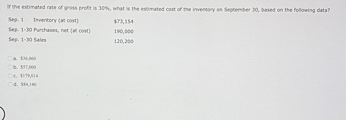 If the estimated rate of gross profit is 30%, what is the estimated cost of the inventory on September 30, based on the following data?
Sep. 1 Inventory (at cost)
Sep. 1-30 Purchases, net (at cost)
Sep. 1-30 Sales
a. $36,060
Ob. $57,000
c. $179,014
Od. $84,140
$73,154
190,000
120,200