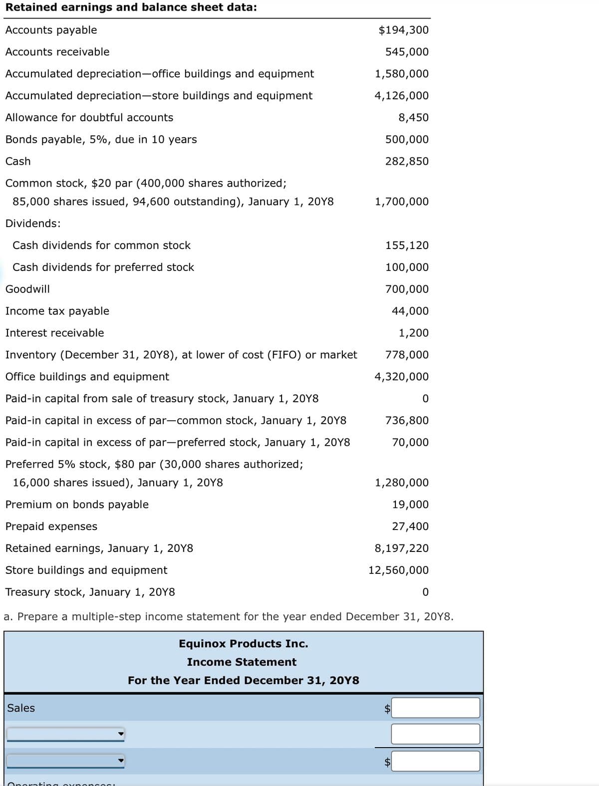 Retained earnings and balance sheet data:
Accounts payable
Accounts receivable
Accumulated depreciation-office buildings and equipment
Accumulated depreciation-store buildings and equipment
Allowance for doubtful accounts
Bonds payable, 5%, due in 10 years
Cash
Common stock, $20 par (400,000 shares authorized;
85,000 shares issued, 94,600 outstanding), January 1, 20Y8
Dividends:
Sales
$194,300
545,000
1,580,000
4,126,000
Operating oxpopcos:
8,450
500,000
282,850
Cash dividends for common stock
Cash dividends for preferred stock
Goodwill
Income tax payable
Interest receivable
Inventory (December 31, 20Y8), at lower of cost (FIFO) or market
Office buildings and equipment
Paid-in capital from sale of treasury stock, January 1, 2018
Paid-in capital in excess of par-common stock, January 1, 20Y8
Paid-in capital in excess of par-preferred stock, January 1, 20Y8
Preferred 5% stock, $80 par (30,000 shares authorized;
16,000 shares issued), January 1, 20Y8
Premium on bonds payable
Prepaid expenses
Retained earnings, January 1, 20Y8
Store buildings and equipment
Treasury stock, January 1, 20Y8
a. Prepare a multiple-step income statement for the year ended December 31, 20Y8.
Equinox Products Inc.
Income Statement
For the Year Ended December 31, 20Y8
1,700,000
155,120
100,000
700,000
44,000
1,200
778,000
4,320,000
736,800
70,000
0
1,280,000
19,000
27,400
8,197,220
12,560,000
$
$
0