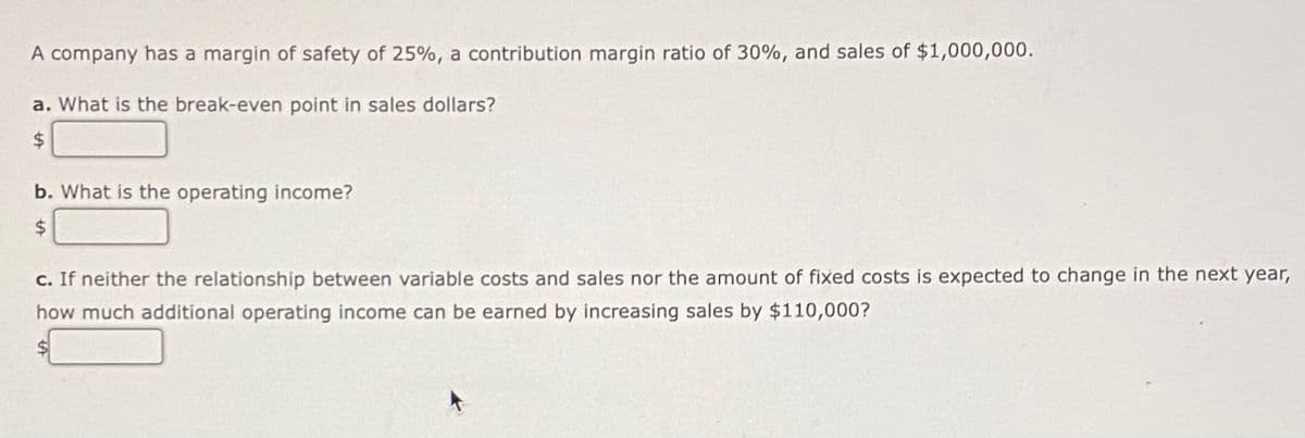 A company has a margin of safety of 25%, a contribution margin ratio of 30%, and sales of $1,000,000.
a. What is the break-even point in sales dollars?
$
b. What is the operating income?
$
c. If neither the relationship between variable costs and sales nor the amount of fixed costs is expected to change in the next year,
how much additional operating income can be earned by increasing sales by $110,000?