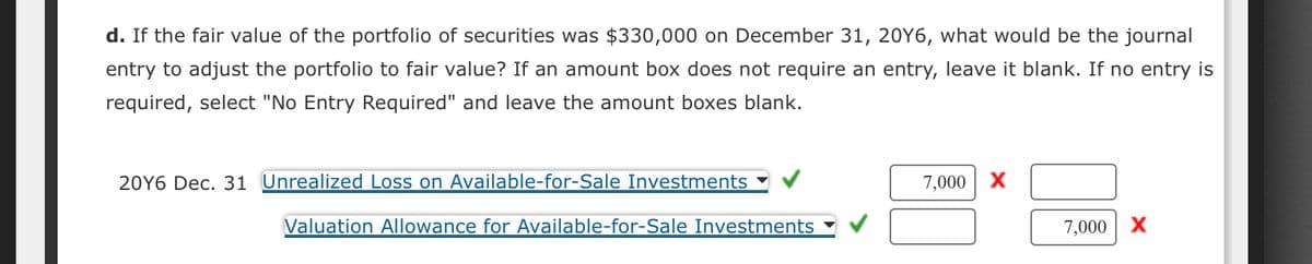 d. If the fair value of the portfolio of securities was $330,000 on December 31, 20Y6, what would be the journal
entry to adjust the portfolio to fair value? If an amount box does not require an entry, leave it blank. If no entry is
required, select "No Entry Required" and leave the amount boxes blank.
20Y6 Dec. 31 Unrealized Loss on Available-for-Sale Investments
Valuation Allowance for Available-for-Sale Investments
7,000 X
7,000 X