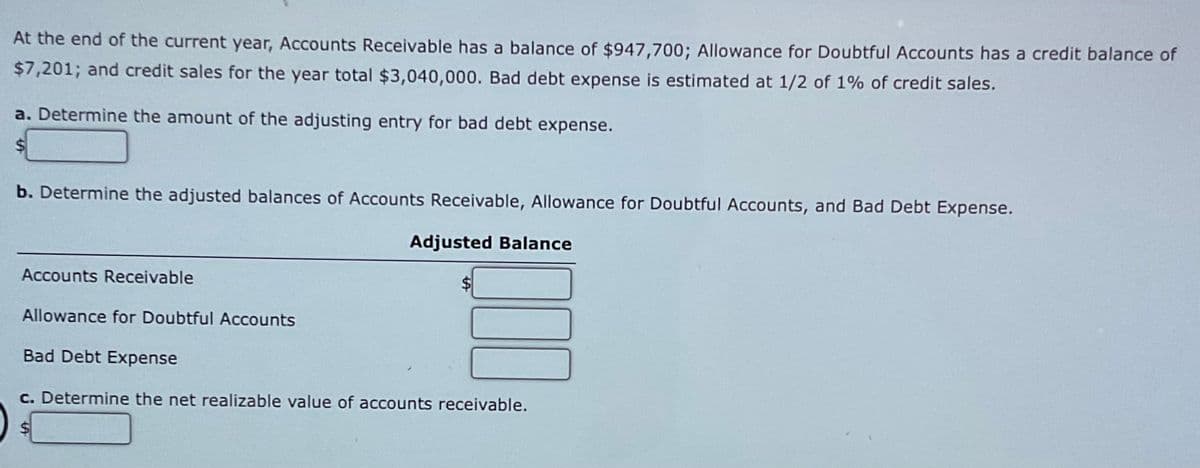 At the end of the current year, Accounts Receivable has a balance of $947,700; Allowance for Doubtful Accounts has a credit balance of
$7,201; and credit sales for the year total $3,040,000. Bad debt expense is estimated at 1/2 of 1% of credit sales.
a. Determine the amount of the adjusting entry for bad debt expense.
$
b. Determine the adjusted balances of Accounts Receivable, Allowance for Doubtful Accounts, and Bad Debt Expense.
Accounts Receivable
Allowance for Doubtful Accounts
Adjusted Balance
Bad Debt Expense
c. Determine the net realizable value of accounts receivable.
$