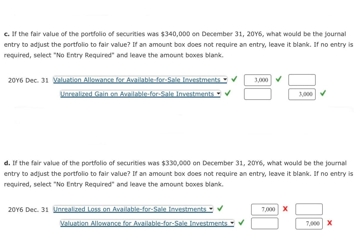 c. If the fair value of the portfolio of securities was $340,000 on December 31, 20Y6, what would be the journal
entry to adjust the portfolio to fair value? If an amount box does not require an entry, leave it blank. If no entry is
required, select "No Entry Required" and leave the amount boxes blank.
20Y6 Dec. 31 Valuation Allowance for Available-for-Sale Investments
Unrealized Gain on Available-for-Sale Investments
20Y6 Dec. 31 Unrealized Loss on Available-for-Sale Investments
3,000
d. If the fair value of the portfolio of securities was $330,000 on December 31, 20Y6, what would be the journal
entry to adjust the portfolio to fair value? If an amount box does not require an entry, leave it blank. If no entry is
required, select "No Entry Required" and leave the amount boxes blank.
Valuation Allowance for Available-for-Sale Investments
3,000
7,000 X
7,000 X