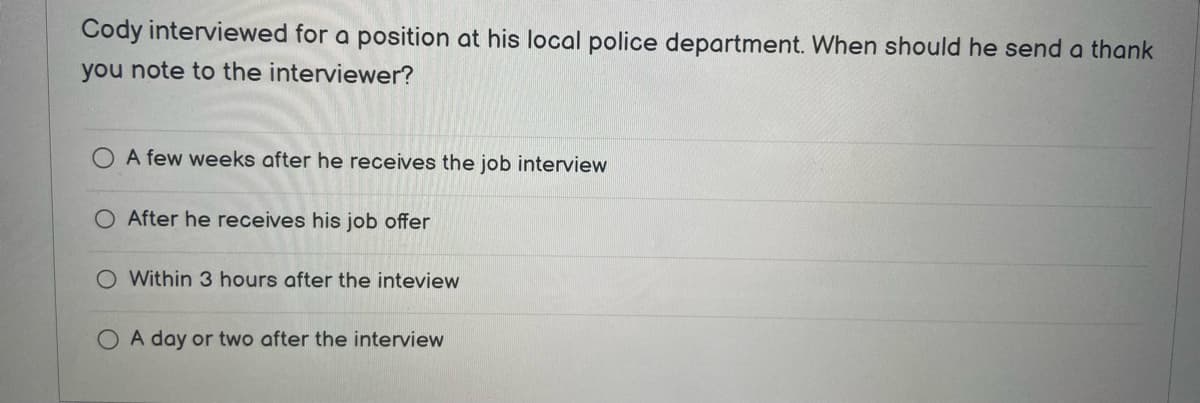 Cody interviewed for a position at his local police department. When should he send a thank
you note to the interviewer?
A few weeks after he receives the job interview
After he receives his job offer
O Within 3 hours after the inteview
O A day or two after the interview