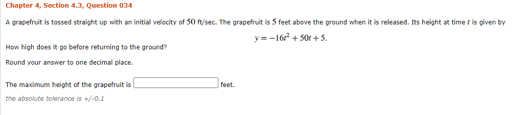 Chapter 4, Section 4.3, Question 034
A grapefruit is tossed straight up with an initial velocity of 50 ft/sec. The grapefruit is 5 feet above the ground when it is released. Its height at time t is given by
y = -16 + 50t + 5.
How high does it go before returning to the ground?
Round your answer to one decimal place.
The maximum height of the grapefruit is
feet.
the absolute tolerance is +/-0.1
